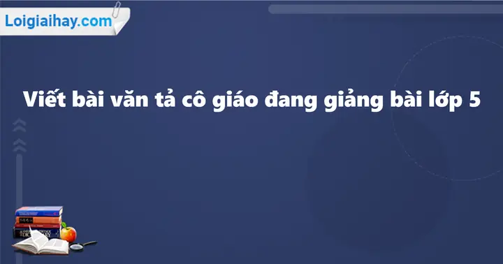 Viết Bài Văn Tả Cô Giáo Đang Giảng Bài Lớp 5