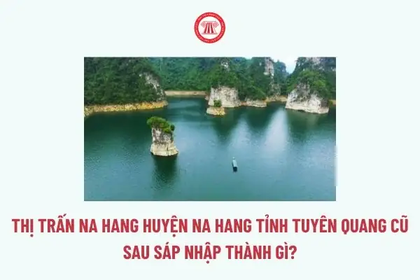 Thị Trấn Na Hang Huyện Na Hang Tỉnh Tuyên Quang Cũ Sau Sáp Nhập Thành Gì? Thị Trấn Na Hang Đổi Thành Gì?
